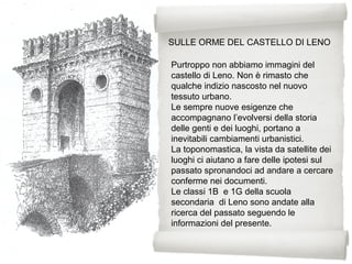 SULLE ORME DEL CASTELLO DI LENO
Purtroppo non abbiamo immagini del
castello di Leno. Non è rimasto che
qualche indizio nascosto nel nuovo
tessuto urbano.
Le sempre nuove esigenze che
accompagnano l’evolversi della storia
delle genti e dei luoghi, portano a
inevitabili cambiamenti urbanistici.
La toponomastica, la vista da satellite dei
luoghi ci aiutano a fare delle ipotesi sul
passato spronandoci ad andare a cercare
conferme nei documenti.
Le classi 1B e 1G della scuola
secondaria di Leno sono andate alla
ricerca del passato seguendo le
informazioni del presente.
 