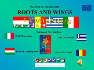 PROJECT COMENIUS 2008

 ROOTS AND WINGS


                   Multilateral Partnership
ITALY-Cutrofiano
                                       GREECE-Kerkyra




HUNGARY-Nyíregyháza                  ROMANIA-Vaslui
 
