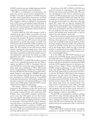 JOHNS HOPKINS APL TECHNICAL DIGEST, VOLUME 22, NUMBER 3 (2001)	 269
EXO-ATMOSPHERIC INTERCEPTS
GAINS to perform a precise in-flight alignment, thereby
improving on its relatively course initialization.
The IMU is a combination of accelerometers and
gyros that provide inertial motion measurements to
GAINS. A navigation algorithm in GAINS integrates
the IMU sensor measurements starting from an initial
condition provided by two ship system measurements.
This navigation solution is updated by measurements
from a GPS receiver and uplinked Aegis radar data. A
multistate Kalman filter corrects for estimated errors in
all three sets of measurements. The resulting output is
the position, velocity, and attitude estimate used by the
third-stage guidance.
A system called the VLS GPS integrator (VGI) is
installed on the ship for SM-3. It provides a hot start
to the GAINS GPS receiver and initializes position and
velocity in the navigator. To generate a navigation solu-
tion with small error, the GPS receiver must provide
measurements as quickly after launch as possible. The
VGI hot start allows rapid GPS satellite acquisition and
track, thus generating measurements much earlier in
flight. The VGI contains its own GPS receiver, which
operates continuously using signals from a ship’s mast
antenna. The GPS receiver provides both precise time
and satellite digital data needed by the missile’s receiver.
The information is passed into the missile via a high-
speed fiber-optic cable, resulting in very high hot start
GPS timing accuracy.
APL’s NAVSIL is a GAINS HIL simulation and test
facility. It was originally developed in the late 1980s to
support the addition of GPS to Tomahawk. Over the
years NAVSIL has continued to support Tomahawk evo-
lution while also contributing to SM-3, SM-4 (Land
Attack Standard Missile, LASM), Joint Defended Area
Munition(JDAM),theThermosphere-Ionosphere-Meso-
sphere Energetics and Dynamics (TIMED) spacecraft,
and other programs. NAVSIL also provided risk reduc-
tion assessments for GAINS during the Terrier/LEAP
Technology Demonstration. Staff analysts working with
the prime contractor’s team performed HIL tests to help
improve the GAINS design. Predicted GAINS accuracy
matched observed flight test performance.
The primary objective of NAVSIL testing is to
characterize the performance of the GPS receiver and
GAINS navigation under ALI flight conditions. This
also includes testing VLS hot start sensitivities, GPS
hold-fire issues, and GAINS navigation performance
in the event that GPS signals are lost after launch.
The tests identify and address technical issues associ-
ated with GPS as well as GAINS performance suitabil-
ity and margin. VLS-based GPS hot start is character-
ized with respect to specifications and GPS acquisition
under flight-representative conditions. GAINS accu-
racy and robustness are assessed in response to initializa-
tion errors, GPS receiver performance and anomalies,
and Aegis uplink data errors.
Ground tests of the SM-3 GAINS in NAVSIL have
involved assessing the performance of the supporting
VGI hot start system as well as GAINS itself. The accu-
racy and robustness of the VGI are evaluated in many
contexts. GAINS navigation error versus time in flight is
evaluated by simulating GAINS with inputs like those
it would receive during an actual mission. For example,
hot start data are provided over a fiber-optic cable, sim-
ulated IMU output data are injected, simulated GPS
radio-frequency data are generated, and simulated Aegis
uplinks are inserted. Realistic sensor misalignment and
other errors are included in all of these data streams. In
the case of the hot start input, either actual ship equip-
ment (a VGI and fiber-optic antenna link) or a special-
purpose “hot start emulator” can be used.
Figure 8 shows the functional testbed used in NAVSIL.
Data are extracted from multiple points in this testbed,
allowing a thorough post-test evaluation. This ability to
extract data at multiple points proved useful in trouble-
shooting a problem observed in GSEL. The problem was
repeated in NAVSIL and the data were extracted and
sent to the Design Agent, which was able to track the
problem to a mathematical error in the GPS receiver. As
a result, a patch was made to the GAINS software to pre-
vent a potential flight failure.
As in the GSEL, the APL 6-DOF simulation is an
intricate part of NAVSIL testing, used to provide IMU
and Aegis radar data to GAINS. NAVSIL runs the tra-
jectory in the open loop configuration and compares the
position and velocity information calculated by GAINS
with the 6-DOF–supplied trajectory to determine nav-
igation accuracy. Figure 9 shows normalized example
GAINS navigator performance for cases of GPS with
Aegis radar uplinks. When GPS satellites are acquired,
the error drops significantly for both position and veloc-
ity. For the ALI mission, GPS enhances the navigation
performance, but the system has sufficient accuracy
with radar and IMU alone to hit the target. This has
been demonstrated in NAVSIL. However, several other
tactical scenarios require GPS. For instance, for inter-
cepts during target ascent, the nominal missile cross-
range motion is small and not easily visible to the radar
because of its angle measurement noise. Thus radar-
only navigation accuracy for these ascent intercepts is
degraded without the use of other techniques (e.g., tra-
jectory shaping) to improve observability.
The NAVSIL was instrumental in finding a problem
after CTV-1A when VGI data indicated that the GPS
receiver had stopped updating satellites. The facility was
able to duplicate the symptom, and the data were pro-
vided to the GPS receiver manufacturer. The software was
repaired and tests were performed at APL to verify the fix.
Altitude Testing
Since SM-3 will fly outside the Earth’s atmosphere,
preparation is required for flight in the vacuum. At
 
