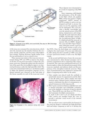 272	 JOHNS HOPKINS APL TECHNICAL DIGEST, VOLUME 22, NUMBER 3 (2001)
G.  A.  SULLINS   
Test cabin
H2
injection
Combustion heater
Air and added oxygen
Mach 6 nozzle
SM-3 third-stage
components
Figure 11.  Schematic of the AATDL wind tunnel facility. Test setup for SM-3 third-stage
insulation materials is shown.
of the nosecone contained the critical portions, which
were the titanium tip, the interface between the tita-
nium and the composite, and the point of the highest
heat transfer. Heating decreases rapidly farther from
the tip and therefore is not as critical to test.
Three separate test entries of the nosecone were per-
formed during 1997 and 1998 to improve the design.
In the first, 10 tests were executed to evaluate the com-
posite nosecones. During the earliest tests the wind pat-
tern of the quartz fiber was modified to improve its struc-
tural performance under the high-speed flow field. The
cones were instrumented with up to 16 thermocouples
to define the thermal environment. Deposits of con-
densed material were observed on the back plate of
the fixture assembly for each of the nosecones tested.
Figure 12. Photograph of the nosecone during wind tunnel
testing.
These deposits were determined to
be a result of outgassing of the BMI
resin.
Since outgassing could degrade
the performance of the IR seeker
in the flight vehicle, the graphite
BMI coating was cured at a higher
temperature (600°F instead of	
450°F) to reduce it, and a cover was
designed and built to protect the
optics in case the outgassing could
not be eliminated. The cover pro-
vides a flexible, non-airtight seal
over the optical section of the KW
during transportation and storage,
through the endo-midcourse phase
of flight, and through a portion of
the exo-midcourse phase of flight.
It is deployed with the nosecone at
ejection (Fig 2). RMSC designed
the cover and APL’s Space Depart-
ment fabricated several covers for
wind tunnel testing as well as for
the DVTs. Once the final design was completed and
verified in the wind tunnel, 30 covers were fabricated
by APL during the first 6 months of 1999 to be used
on inert operational missiles as well as the ALI flight
rounds.
In the second and third series of tests, the nosecones
were instrumented to allow thermal assessment and to
quantify contamination due to outgassing of the compos-
ite material. The cones were instrumented with up to 16
thermocouples to define the thermal environment of the
nosecone, sunshade, and radiation shield, and the tem-
perature of the atmosphere inside the nosecone. Three
types of instrumentation were employed to measure the
degree of outgassing and its effect on the seeker:
1.	 Optic samples were placed inside the sunshade to
quantify the amount of contamination and the effect
on the IR seeker optics. These samples were then
analyzed using a Bomem Fourier transform interfer-
ometer to determine the effect of contamination on
optical transmission in the long-wave IR.
2.	 Mk 21 quartz crystal microbalances (QCMs) were used
to measure particulate and condensable contamina-
tion in the sunshade as a function of time for selected
tests. These QCMs were also flown on CTV-1A as a
final assessment of in-flight contamination.
3.	A small (1.26  1.26  1.33 in.) black-and-white
video camera was installed inside the cone to	
provide a real-time visual record of the internal
environment.
The second test entry continued the development of
the nosecone design to withstand the high-speed flow
field and reduce outgassing as well as to develop the
 