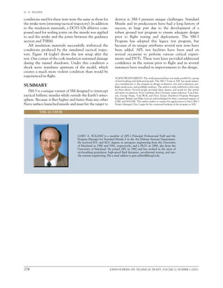 274	 JOHNS HOPKINS APL TECHNICAL DIGEST, VOLUME 22, NUMBER 3 (2001)
G.  A.  SULLINS   
conditions used for these tests were the same as those for
the strake tests (stressing tactical trajectory). In addition
to the insulation materials, a DC93-104 ablative com-
pound used for sealing joints on the missile was applied
to seal the strake and the joints between the guidance
section and TSRM.
All insulation materials successfully withstood the
conditions produced by the simulated tactical trajec-
tory. Figure 14 (right) shows the test setup after the
test. One corner of the cork insulation sustained damage
during the tunnel shutdown. Under this condition a
shock wave translates upstream of the model, which
creates a much more violent condition than would be
experienced in flight.
SUMMARY
SM-3 is a unique variant of SM designed to intercept
tactical ballistic missiles while outside the Earth’s atmo-
sphere. Because it flies higher and faster than any other
Navy surface-launched missile and must hit the target to
THE AUTHOR
GARY A. SULLINS is a member of APL’s Principal Professional Staff and the
Program Manager for Standard Missile-3 in the Air Defense Systems Department.
He received B.S. and M.S. degrees in aerospace engineering from the University
of Maryland in 1980 and 1981, respectively, and a Ph.D. in 1988, also from the
University of Maryland. He joined APL in 1982 and has worked in the areas of	
air-breathing propulsion, high-speed fluid dynamics, aerothermal testing, and mis-
sile systems engineering. His e-mail address is gary.sullins@jhuapl.edu.
destroy it, SM-3 presents unique challenges. Standard
Missile and its predecessors have had a long history of
success, in large part due to the development of a
robust ground test program to ensure adequate design
prior to flight testing and deployment. The SM-3
Program has adopted this legacy test program, but
because of its unique attributes several new tests have
been added. APL test facilities have been used on	
several occasions to perform various critical experi-
ments and DVTs. These tests have provided additional
confidence in the system prior to flight and in several
instances have resulted in improvements to the design.
ACKNOWLEDGMENTS: The work presented here was made possible by a group
of hard working and dedicated people. The SM-3 Team at APL has made numer-
ous contributions to the program in design evaluation, test and evaluation, pre-
flight predictions, and postflight analyses. The author is truly indebted to this team
for their efforts. Several people provided ideas, figures, and words for this article
and merit recognition: Scott Gearhart, Ron Griesmar, James Johnson, Tom John-
son, George Stupp, Tom Wolf, and Dave Zotian. Raytheon Program Managers
Rosemary Badian and Mike Leal are acknowledged for their continued support of
GSEL and NAVSIL. The author wishes to express his appreciation to Navy SM-3
Project Manager Clay Crapps for his continued backing of the program at APL.
 