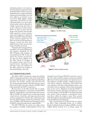 JOHNS HOPKINS APL TECHNICAL DIGEST, VOLUME 22, NUMBER 3 (2001)	 261
EXO-ATMOSPHERIC INTERCEPTS
developing surface-to-air variants, a
robust ground test program has been
developed. Many of these tests were
implemented as a result of problems
experienced during flight tests and
were added in an attempt to pre-
vent future flight failures. Design
verification tests (DVTs) are typi-
cally performed on an inert opera-
tional missile, which is identical to
a flight round except that there is
no live ordnance or rocket motors.
DVTs are done to prove that the
design will maintain functionality
while exposed to various environ-
ments and conditions to which the
flight round will be subjected. Many
of the extensive ground tests for
SM-3 are based on SM experiences;
however, several tests have been
added because of the new environ-
ment created by the missile.
This article discusses ground test-
ing added to the typical SM ground
test program, specifically for the
SM-3 Program, with emphasis on
tests performed at APL. It does not
discuss the extensive ground test-
ing that has been adopted from
the SM-2 Block IV Program or
the numerous safety tests that are
required prior to launching a mis-
sile from a ship. An evaluation of
the SM-3 ground test program is
discussed by Rogers, this issue.
ALI DEMONSTRATION
Mk 72
first-stage
rocket motor
Third-stage
rocket motor
Guidance
section
Nosecone
Strakes
Dorsal fins
Control
surfaces
Mk 104
second-stage
rocket motor
Steering
control
section
Attitude Control System (SDACS), and ejector assem-
bly. The seeker assembly comprises a long-wave infrared
(IR) sensor with associated optics and a signal processor.
The guidance assembly includes a guidance processor,
valve driver, telemeter, and battery. The SDACS has
a gas generator with three solid propellant grains—sus-
tain, pulse 1 divert, and pulse 2 divert; these are detailed
later in the section. Wrapped around the SDACS is
the telemetry antenna. The ejector assembly uses a mar-
mon-type clamp to hold the KW to the third-stage guid-
ance section. Upon command, a nonexplosive actua-
tion device allows the clamp to open. Once opened,
belleville washers (essentially springs) at three locations
force the KW from the third stage.
APL is the Round-level Technical Direction Agent
for SM-3. Other responsible parties are as follows:
Raytheon Missile Systems Company (RMSC, formerly
Hughes Missile Systems Co.), as Design Agent, for
Figure 1.  The SM-3 missile.
Figure 2.  Kinetic warhead overview.
Sustain grain
Seeker
assembly
Guidance
assembly
Belleville washers
Divert pulse 1 grain
Marmon clamp
Nonexplosive actuation
device
Ejector assembly
Telemetry
antenna
Solid Divert and Attitude Control System
Divert pulse 2 grain
Divert nozzles
The ability of SM-3, operating in conjunction with the
AWS, is being demonstrated as part of the Aegis LEAP
Intercept (ALI) Program. A target will be launched from
the Kauai Test Facility, and the USS Lake Erie (CG
70), operating approximately 300 miles from the coast of
Kauai, will acquire the target using the AN/SPY-1B(V)
radar and launch the SM-3 to intercept it.
We focus here on the SM-3 missile (Fig. 1), specifi-
cally the ALI configuration. Components used from SM-2
Block IV include the first- and second-stage rocket motors
(Mk 72 and Mk 104, respectively), second-stage steering
control section, dorsal fins, and Aegis transceiver plate
used for communication with the ship. Technologies used
from the LEAP Program include the third-stage rocket
motor (TSRM), GPS-Aided Inertial Navigation System
(GAINS), and fourth-stage kinetic warhead (KW).
The SM-3 KW (Fig. 2) consists of a seeker assem-
bly, guidance assembly, Solid-propellant Divert and
 