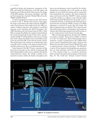 262	 JOHNS HOPKINS APL TECHNICAL DIGEST, VOLUME 22, NUMBER 3 (2001)
G.  A.  SULLINS   
round-level design and integration, integration of the
KW, and design and fabrication of the IR seeker and
signal processor; Boeing North American for the design
of the KW guidance and ejector assemblies; and Alli-
ant Techsystems Inc. (formerly Thiokol Elkton) for the
TSRM and KW SDACS.
A typical engagement scenario for the ALI mission
is shown in Fig. 3. Shortly after launch of the target,
the Aegis cruiser detects the target using the AN/SPY-1
radar. Upon burnout of the target motor, the AWS cal-
culates a ballistic trajectory and computes a predicted
intercept point. Knowing the SM-3 kinematics, the
AWS determines the best launch time for SM-3. After
SM-3 is prepared for flight, the missile is launched from
the Vertical Launching System (VLS) and is acceler-
ated by the Mk 72 solid propellant rocket motor. During
this “boost” phase, four thrust vector–controlled nozzles
at the aft end of the Mk 72 provide the missile control.
The missile pierces the canister cover during egress, flies
vertically until it reaches a safe distance from the ship,
and then maneuvers to fly to a predetermined point.
Upon burnout of the Mk 72 motor, separation of the
first and second stages occurs, and the second-stage Mk
104 solid propellant rocket motor is ignited. During this
“endo-midcourse” phase, the vehicle is further accel-
erated but remains within the Earth’s atmosphere and
hence uses aerodynamic control created by the tail fins.
Acceleration commands, sent to the missile via Aegis
uplinks, are received by the missile and are turned into
tail commands by the autopilot. The ship, tracking the
target and missile with the AN/SPY-1 radar, attempts
to put the missile on a collision course with the target.
After burnout of the Mk 104 motor, the missile coasts to
an altitude of 56 km, at which time the third stage sepa-
rates from the second stage. While coasting, an in-flight
alignment is executed to ensure that the missile and
ship coordinate frames are aligned. This is done because
the missile will provide its own guidance and navigation
solution after third-stage separation but will continue to
receive target position and velocity from the ship.
After second-stage separation, the first of the TSRM’s
two pulses is ignited. This portion of flight is referred
to as the “exo-midcourse” phase. During rocket motor
operation, control is maintained by the TSRM thrust
vector control. Immediately after pulse 1 burnout, the
Warm Gas Attitude Control System (WGACS) is used
to maintain proper vehicle orientation. The WGACS
consists of four separate solid propellant gas generators
that are fired separately and burn for approximately	
3 s. Four exhaust nozzles in a cruciform orientation
allow control in the pitch and yaw planes of the missile	
(Fig. 4). The Cold Gas Attitude Control System
Figure 3.  ALI engagement sequence.
Second stage
Boost phase (acquire)
Endo-midcoursephase
Third stage,
first burn
Exo-midcoursephase
Nosecone
ejection
Third stage,
second burn
Seeker
calibration
KW ejection
Acquire, track, divert
SM-3 launch
AWS schedules
SM-3 launch
AWS decision to
engage target
Target burnout
Target detected by
ship’s radar
Pacific Missile
Range Facility
SM-3 prelaunch
preparations
Terminal
phase
 