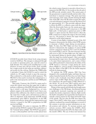 JOHNS HOPKINS APL TECHNICAL DIGEST, VOLUME 22, NUMBER 3 (2001)	 263
EXO-ATMOSPHERIC INTERCEPTS
(CGACS) provides lower thrust levels using nitrogen
stored at 10,000 psi. The nitrogen is exhausted through
six nozzles to maintain pitch, yaw, and roll control at
high altitudes. Two of the nozzle assemblies have a com-
bination of warm and cold gas nozzles. Each assembly
has a single nozzle for the warm gas and three orthogo-
nal nozzles for the cold gas. Between the TSRM pulse
1 and pulse 2 burns, the CGACS is used to orient the
vehicle at a 30o angle of attack to eject the nosecone.
This is referred to as the pitch-to-ditch maneuver. The
WGACS is then used to reorient the vehicle back to a
path to the intercept point, and the second TSRM pulse
is ignited.
After pulse 2 burnout, the CGACS is again used to
orient the vehicle away from the target line of sight to
perform a calibration of the KW’s IR seeker while point-
ing it toward a cold space background (i.e., no stars,
planets, targets in the seeker field of view). Upon com-
pletion of the calibration, the vehicle is oriented toward
the target line of sight, and a roll maneuver is done to
allow an alignment of the third stage and KW inertial
measurement units (IMUs). Information on the KW
position and velocity, along with the target position and
velocity, is passed to the KW in preparation for KW
ejection and flight.
Approximately 24 s prior to intercept, the KW is
ejected and the SDACS is ignited. This is referred to as
the “terminal” phase of flight. The SDACS’s gas genera-
tor uses a solid propellant and four nozzles placed near
the vehicle center of gravity to provide a divert force to
maneuver the KW (Fig. 2). Six nozzles at the aft end of
the KW provide attitude control. The sustain grain of
the gas generator is ignited initially and provides a lim-
ited thrust to maintain steerage. This grain must burn
until intercept of the target, thereby limiting the flight
time of the KW. Once the IR seeker acquires the target,
a second solid grain is ignited to increase the thrust level
for approximately 10 s. This provides sufficient thrust
to divert the KW to a collision course with the target.
After the divert pulse burns out, the sustain grain con-
tinues to burn, allowing small corrections to the KW
flight path. A third grain is ignited just prior to KW
impact to again increase the thrust level to allow the
KW to maneuver to impact the target at the most lethal
spot (i.e., the position to destroy the target warhead),
referred to as the lethal aimpoint.
A series of nine flights is planned as part of the ALI
Program to demonstrate the ability of the NTW systems
to intercept a ballistic target during exo-atmospheric
flight. To date, four SM-3 flight tests have been con-
ducted to demonstrate the readiness of various NTW
systems: control test vehicle (CTV) 1 and 1A and flight
test round (FTR) 1 and 1A. The first intercept attempt
will occur in 2002. In these flight tests, the target will
be intercepted during its descent phase of flight (i.e.,
after the target has reached apogee). After successfully
intercepting the target twice, the target will be modified
to be more threat-representative, and a series of three
tests will be performed to demonstrate the ability of the
NTW System to intercept a target during the ascent
phase of flight (i.e., prior to apogee). During these three
tests the ability of the KW to hit the lethal aimpoint
will also be demonstrated.
To perform the NTW mission, SM-3 has been
designed to fly considerably higher and faster than any
surface-launched missile the Navy has ever built. Figure
5 shows a plot of altitude versus Mach number for the
various stages of SM-3 flight during a typical ALI test.
For comparison, the speed regime of SM-2 Block IV is
also shown. As can be seen, SM-3 will fly more than
twice as fast and five times as high as SM-2 Block IV.
Flying at these speeds and altitudes has brought many
new challenges to the SM design. Aerothermal heating
is significantly increased, requiring new materials to
insulate the missile components. Likewise, flight outside
the Earth’s atmosphere has required the development of
attitude control systems for the third and fourth stages
of the missile. The fact that the KW must impact the
target (“hit-to-kill”), rather than using a conventional
explosive warhead, has created challenges to several of
the systems to provide accurate information on mis-
sile position and velocity. To increase position and
velocity accuracy, SM-3 carries the GAINS, which
blends information from the GPS, the ship’s radar, and
the missile’s IMUs. The use of these new features has
Figure 4.  Hybrid Warm/Cold Gas Attitude Control System.
Warm gas
nozzle
Warm/cold gas
nozzle combination
Cold gas
pressure
vessel
Two gas
generators
Warm gas
nozzle
Warm/cold gas
nozzle combination
Two gas
generators
Cold gas nozzles Warm gas nozzle
 