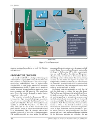 264	 JOHNS HOPKINS APL TECHNICAL DIGEST, VOLUME 22, NUMBER 3 (2001)
G.  A.  SULLINS   
required additional ground tests to verify SM-3 design
and operation.
GROUND TEST PROGRAM
As already noted, SM-3’s robust ground test program
is derived from a legacy of SM testing. Some of the tests
that have been added specifically for SM-3 include sepa-
ration, hover, and air bearing tests. The separation test
was performed to verify proper activation of all upper-
stage (stages above the Mk 72 rocket motor) separating
events, including second-/third-stage separation, nose-
cone separation, and KW ejection. Also tested were
other electrically initiated devices (e.g., squibs, batter-
ies, explosive bolts, etc.).
The hover test is intended to demonstrate KW per-
formance in a flight test, including target acquisition.
The test is to be performed at the National Hover Test
Facility (NHTF) of the Air Force Research Laboratory
(AFRL) at Edwards Air Force Base. The KW is ini-
tially held down and the SDACS sustain and divert
pulses ignited. The KW is then released and allowed
to fly autonomously. The KW computer software was
modified for this test to provide a 1-g thrust so that the
KW would hover stably at a given height. The KW was	
programmed to go through a series of maneuvers (side
to side) during the test. A heated target is positioned at
the height of the hovering KW to allow target acquisi-
tion and track throughout the flight test. The primary
objective of the hover test is to demonstrate that the
closed loop control will maintain the desired pointing
accuracy and stay within the required body rates. The
test provides confidence that the SDACS will respond
as commanded and that the self-induced vibration loads
created by the SDACS will not impact the ability of the
seeker to acquire and track an object.
Air bearing tests were performed on both the KW
and the third stage to evaluate the autopilot design.
The hardware was fixed in a cradle, which allowed near-	
frictionless rotation about three axes. For third-stage
air bearing, open loop or scripted tests were performed
in which a typical ALI mission was flown. Commands
were determined by the guidance computer and were
turned into ACS thrust commands, which caused the
missile to rotate to the desired orientation. Among
the maneuvers demonstrated were nosecone pitch-to-
ditch, in-flight alignment, pointing toward cold space
for seeker calibration, and pointing toward the target
prior to KW eject. This demonstrated proper operation
of the third-stage autopilot and computer. Air was	
Figure 5.  The ALI flight envelope.
1. First-/second-stage separation
2. Mk 104 end of boost
3. Mk 104 end of sustain
4. Second-/third-stage separation,
start of pulse 1
5. End of pulse 1
6. Nosecone eject
7. Start of pulse 2
8. End of pulse 2
9. KW eject
10. Intercept
Events
10
9
8
7
6
5
4
3
2
1
SM-2 Block IV flight envelopeSM-2 Block IV flight envelope
Mach number
Altitude
Endo-midcourse phaseEndo-midcourse phase
Exo-midcourse phaseExo-midcourse phase
Terminal
phase
Terminal
phase
Boost
phase
Boost
phase
 