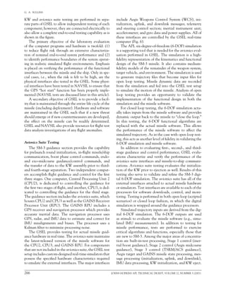 266	 JOHNS HOPKINS APL TECHNICAL DIGEST, VOLUME 22, NUMBER 3 (2001)
G.  A.  SULLINS   
KW and avionics suite testing are performed in sepa-
rate parts of GSEL to allow independent testing of each
component; however, they are connected electrically to
also allow a complete end-to-end testing capability as is
shown in the figure.
The primary objective of the laboratory evaluation
of the computer programs and hardware is twofold: (1)
to reduce flight risk through an extensive characteriza-
tion of nominal end-to-end system performance and (2)
to identify performance boundaries of the system operat-
ing in realistic simulated flight environments. Emphasis
is placed on verifying the performance of the functional
interfaces between the missile and the ship. Only in spe-
cial cases, i.e., when the risk is felt to be high, are the
physical interfaces also tested in the GSEL. Some physi-
cal interfaces have been tested in NAVSIL to ensure that
the GPS “hot start” function has been properly imple-
mented (NAVSIL tests are discussed later in this article).
A secondary objective of GSEL is to provide a facil-
ity that is maintained through the entire life cycle of the
missile (including deployment). Hardware and software
are maintained in the GSEL such that if a new threat
should emerge or if new countermeasures are developed,
the effect on the missile can be readily determined.
GSEL and NAVSIL also provide resources for flight test
data analysis investigations of any flight anomalies.
Avionics Suite Testing
The SM-3 guidance section provides the capability
for prelaunch round initialization, in-flight missile/ship
communication, boost phase control commands, endo-
and exo-midcourse guidance/control commands, and
the transfer of data to the KW assembly prior to third-
and fourth-stage separation. Two independent comput-
ers accomplish flight guidance and control for the first
three stages. One computer, Central Processing Unit 2
(CPU2), is dedicated to controlling the guidance for
the first two stages of flight, and another, CPU3, is ded-
icated to controlling the guidance for the third stage.  
The guidance section includes the avionics suite, which
houses CPU2 and CPU3 as well as the GAINS Receiver
Processor Unit (RPU). The GAINS RPU includes a
GPS receiver and navigation processor which provides
accurate inertial data. The navigation processor uses
GPS, radar, and IMU data to estimate and correct for
IMU misalignments and biases. The processor uses a
Kalman filter to minimize processing noise.
The GSEL provides testing for actual missile guid-
ance hardware in real time. The avionics suite maintains
the latest-released version of the missile software for
the CPU2, CPU3, and GAINS RPU. For components
that are not included in the avionics suite, the GSEL test
setup includes custom-designed real-time simulators that
possess the specified hardware characteristics required
to emulate the external interfaces. The major interfaces
include Aegis Weapons Control System (WCS), ini-
tialization, uplink, and downlink messages; telemetry
and steering control section; inertial instrument unit;
accelerometer; and gyro data and power supplies. All of
these interfaces are controlled by the GSEL real-time
computer (Fig. 6).
The APL six-degree-of-freedom (6-DOF) simulation
is a supporting tool that is needed for the avionics eval-
uation performed in GSEL. The simulation is a high-
fidelity representation of the kinematics and functional
design of the SM-3 missile. It also contains medium-
fidelity models of the remainder of the weapon system,
target vehicle, and environment. The simulation is used
to generate trajectory files that become input files for
open loop testing. Missile dynamic data are recorded
from the simulation and fed into the GSEL test setup
to simulate the motion of the missile. Analysis of open
loop testing provides an opportunity to validate the
implementation of the functional design in both the
simulation and the missile software.
For closed loop testing, the 6-DOF simulation actu-
ally takes inputs from the missile software and provides
dynamic output back to the missile to “close the loop.”
In this testing, the 6-DOF functional algorithms are
replaced with the actual missile software. This allows
the performance of the missile software to affect the
simulated trajectory. As in the case with open loop test-
ing, this acts as another level of fidelity in validating the
6-DOF simulation and missile software.
In addition to evaluating first-, second-, and third-
stage guidance and control performance, GSEL evalu-
ations characterize and verify the performance of the
avionics suite interfaces and missile-to-ship communi-
cations. Avionics suite testing evaluates the initializa-
tion of the KW prior to ejection as well. Results of this
testing also serve to validate and refine the SM-3 digi-
tal 6-DOF simulation. The avionics suite has all of the
external interfaces attached to actual missile hardware
or simulators. Test interfaces are available to each of the
processors for software downloads, control, and moni-
toring. Testing is performed in both open loop (scripted
scenarios) or closed loop fashion, in which the digital
simulation is wrapped around the guidance processors.
Simulated trajectory inputs are derived from the dig-
ital 6-DOF simulation. The 6-DOF outputs are used
as stimuli to evaluate the missile software (e.g., simu-
lated IMU measurements). In addition to testing for
missile performance, tests are performed to exercise	
critical algorithms and functions, especially those that
are new to SM-3. Among the major areas of concentra-
tion are built-in-test processing, Stage 1 control (iner-
tial boost guidance), Stage 2 control (Aegis midcourse
guidance), Stage 3 control (TSRM/ACS guidance),
Aegis target and GAINS missile state processing, mes-
sage processing (initialization, uplink, and downlink),
IMU data processing, KW initialization, and KW eject.
 