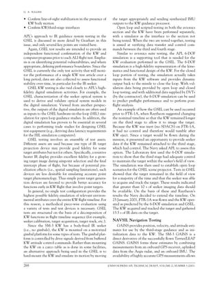 268	 JOHNS HOPKINS APL TECHNICAL DIGEST, VOLUME 22, NUMBER 3 (2001)
G.  A.  SULLINS   
•	 Confirm line-of-sight stabilization in the presence of
KW body motion
•	 Confirm KW/third-stage interfaces
APL’s approach to IR guidance system testing in the
GSEL is discussed in more detail by Gearhart in this
issue, and only several key points are visited here.
Again, GSEL test results are intended to provide an
independent functional confirmation of the KW and
computer programs prior to each ALI flight test. Empha-
sis is on identifying potential vulnerabilities, and where
appropriate, defining performance boundaries. Since the
GSEL is currently the only test activity that will moni-
tor the performance of a single KW test article over a
long period, data are also collected to assess functional
stability over time, in particular for the IR seeker.
GSEL KW testing is also tied closely to APL’s high-
fidelity digital simulation activities. For example, the
GSEL characterization of the seeker optical system is
used to derive and validate optical system models in
the digital simulation. Viewed from another perspec-
tive, the outputs of the digital simulation are often used
as inputs to the GSEL hardware-in-the-loop (HIL) sim-
ulation for open loop guidance studies. In addition, the
digital simulation has proven to be essential in several
cases to performing trade studies for designing GSEL
test equipment (e.g., deriving data latency requirements
for the HIL simulation computers).
GSEL testing involves an ensemble of test assets.
Different assets are used because one type of IR target
projection device may provide good fidelity for some
target attributes but not for others. Specifically, a resistive
heater IR display provides excellent fidelity for a grow-
ing target image during aimpoint selection and the final
intercept phase of flight, but because of potential pix-
elization effects (i.e., spatial sampling limitations), such
devices are less desirable for emulating accurate point
target phenomenology. Thus simple point target genera-
tion devices are favored to provide better accuracy for
functions early in KW flight that involve point targets.
In general, no single test configuration provides the
highest possible fidelity emulation of relevant environ-
mental attributes over the entire KW flight timeline. For
this reason, a methodical piece-wise evaluation using
a variety of tests and test devices is necessary. GSEL
tests are structured on the basis of a decomposition of
KW functions in flight timeline sequence (for example,
seeker calibration, target acquisition, target track, etc.).
Since the SM-3 KW has a body-fixed IR seeker
(i.e., no gimbals), the KW is mounted on a motorized
gimbal platform for some types of tests. The gimbal plat-
form is controlled by drive signals derived from buffered
KW attitude control commands. Rather than mounting	
the KW on a carco table as is done in some facilities,	
an alternative approach being used in the GSEL is to
hard-mount the KW and emulate its motion by moving
the target appropriately and sending synthesized IMU
outputs to the KW guidance processor.
Open loop and scripted testing in both the avionics
section and the KW have been performed separately,
with a simulator as the interface to the section not
being tested. When the two are tested together, testing
is aimed at verifying data transfer and control com-
mands between the third and fourth stage.
Similar to avionics suite testing, the APL 6-DOF
simulation is a supporting tool that is needed for the
KW evaluation performed in the GSEL. The 6-DOF
simulation is a high-fidelity representation of the kine-
matics and functional design of the KW. For the closed
loop portion of testing, the simulation actually takes
inputs from the KW software and provides dynamic
output back to the missile to close the loop. With val-
idation data being provided by open loop and closed
loop testing, and with additional data supplied by DVTs
(by the contractor), the 6-DOF simulation can be used
to predict preflight performance and to perform post-
flight analysis.
An example of how the GSEL can be used occurred
prior to FTR-1A, when Raytheon suggested changing
the nominal timeline so that the KW remained longer
on the third stage to allow it to image the target.
Because the KW was inert (no SDACS) on FTR-1A,
it had no control and therefore would tumble after
KW eject. Since a target would be flown during the
mission, it presented an opportunity to provide seeker
data if the KW remained attached to the third stage,
which had control. The Navy asked APL to assess this
option. The Laboratory first used the 6-DOF simula-
tion to show that the third stage had adequate control
to maintain the target within the seeker’s field of view.
The simulation was then used to establish open loop
scenarios for the GSEL scene projector. Tests in GSEL
showed that the target remained in the field of view
for a majority of the time and that the seeker was able
to acquire and track the target. These results indicated
that greater than 10 s of seeker imaging data should
be available. On the basis of these and Raytheon’s
results the Navy decided to extend the timeline. On
25 January 2001, FTR-1A was flown and the KW oper-
ated as predicted by the 6-DOF simulation and GSEL.	
The KW acquired and tracked the target and gathered
13.5 s of IR data on the target.
NAVSIL Navigation Testing
GAINS provides position, velocity, and attitude esti-
mates for use by the third-stage guidance and as ini-
tialization data to the KW. The SM-3 GAINS is a
direct derivative of the successfully flown Terrier/LEAP
GAINS. GAINS forms these estimates by combining
measurements from an onboard GPS receiver, uplinked
data from the Aegis radar, and an onboard IMU. The
availability of highly accurate GPS measurements allows
 