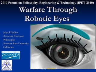 Warfare Through Robotic Eyes  John P. Sullins Associate Professor Philosophy Sonoma State University California 2010 Forum on Philosophy, Engineering & Technology (fPET-2010) XJ9: Robot Eye by ~ MentalFloss 