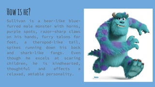 Howishe?
Sullivan is a bear-like blue-
furred male monster with horns,
purple spots, razor-sharp claws
on his hands, furry talons for
feet, a theropod-like tail,
spikes running down his back
and shark-like fangs. Even
though he excels at scaring
children, he is kindhearted,
thoughtful and affects a
relaxed, amiable personality.
 