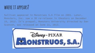 whereitappears?
Sullivan appeared in Monstruos S.A film on 2001. Later,
Monsters, Inc. saw a 3D re-release in theaters on December
19, 2012. It’s prequel, Monsters University directed by Dan
Scancon, was released on June 21, 2013.
 