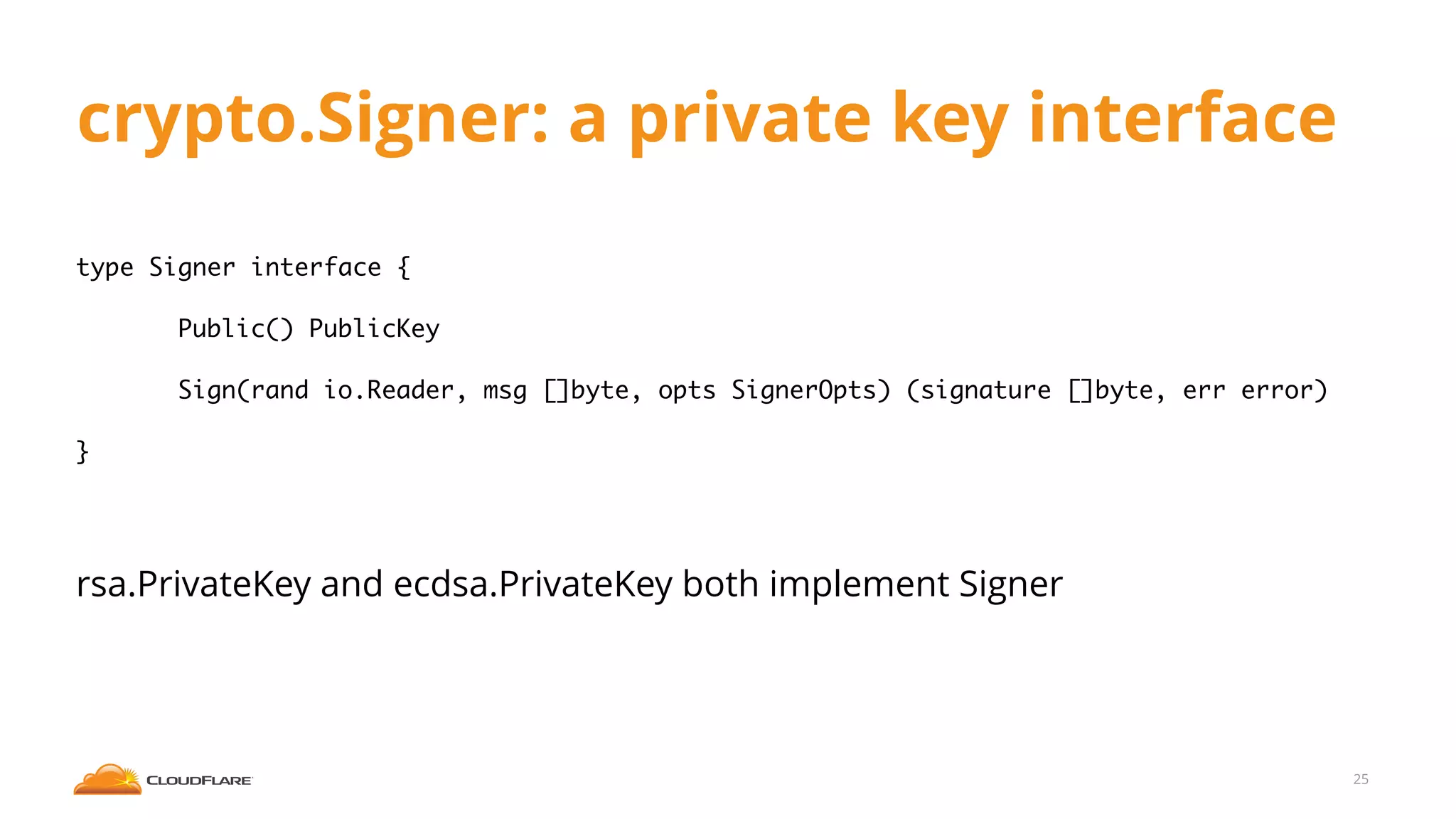 crypto.Signer: a private key interface
type Signer interface {
Public() PublicKey
Sign(rand io.Reader, msg []byte, opts SignerOpts) (signature []byte, err error)
}
rsa.PrivateKey and ecdsa.PrivateKey both implement Signer
25
 