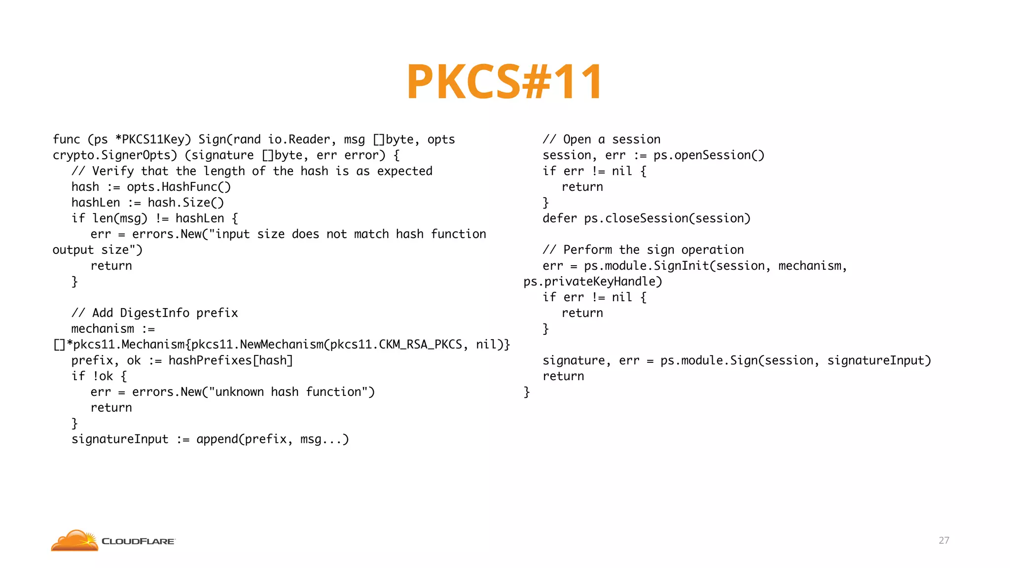 PKCS#11
27
func (ps *PKCS11Key) Sign(rand io.Reader, msg []byte, opts
crypto.SignerOpts) (signature []byte, err error) {
// Verify that the length of the hash is as expected
hash := opts.HashFunc()
hashLen := hash.Size()
if len(msg) != hashLen {
err = errors.New("input size does not match hash function
output size")
return
}
// Add DigestInfo prefix
mechanism :=
[]*pkcs11.Mechanism{pkcs11.NewMechanism(pkcs11.CKM_RSA_PKCS, nil)}
prefix, ok := hashPrefixes[hash]
if !ok {
err = errors.New("unknown hash function")
return
}
signatureInput := append(prefix, msg...)
// Open a session
session, err := ps.openSession()
if err != nil {
return
}
defer ps.closeSession(session)
// Perform the sign operation
err = ps.module.SignInit(session, mechanism,
ps.privateKeyHandle)
if err != nil {
return
}
signature, err = ps.module.Sign(session, signatureInput)
return
}
 