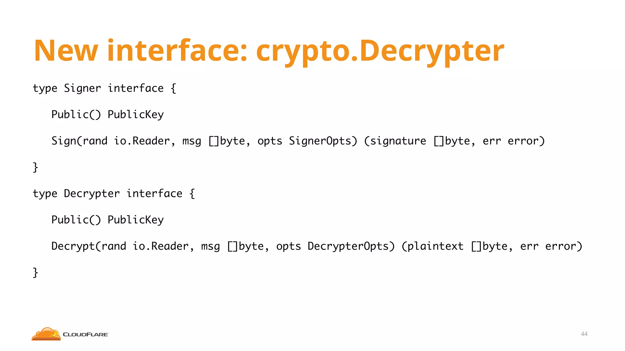 New interface: crypto.Decrypter
type Signer interface {
Public() PublicKey
Sign(rand io.Reader, msg []byte, opts SignerOpts) (signature []byte, err error)
}
type Decrypter interface {
Public() PublicKey
Decrypt(rand io.Reader, msg []byte, opts DecrypterOpts) (plaintext []byte, err error)
}
44
 