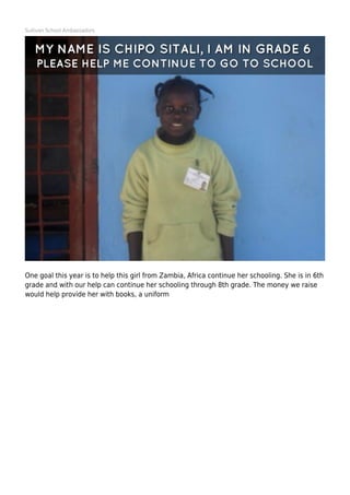 Sullivan School Ambassadors
One goal this year is to help this girl from Zambia, Africa continue her schooling. She is in 6th
grade and with our help can continue her schooling through 8th grade. The money we raise
would help provide her with books, a uniform
 