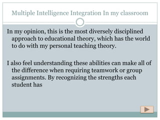 Multiple Intelligence Integration In my classroom

In my opinion, this is the most diversely disciplined
  approach to educational theory, which has the world
  to do with my personal teaching theory.

I also feel understanding these abilities can make all of
  the difference when requiring teamwork or group
  assignments. By recognizing the strengths each
  student has
 