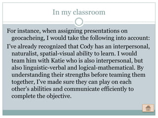 In my classroom

For instance, when assigning presentations on
  geocacheing, I would take the following into account:
I’ve already recognized that Cody has an interpersonal,
  naturalist, spatial-visual ability to learn. I would
  team him with Katie who is also interpersonal, but
  also linguistic-verbal and logical-mathematical. By
  understanding their strengths before teaming them
  together, I’ve made sure they can play on each
  other’s abilities and communicate efficiently to
  complete the objective.
 