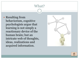 What?


 Resulting from
 behaviorism, cognitive
 psychologists argue that
 learning is not simply a
 reactionary device of the
 human brain; but an
 intricate web of thoughts,
 ideas, realizations and
 acquired information.
 
