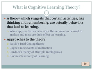 What is Cognitive Learning Theory?

 A theory which suggests that certain activities, like
  thinking and remembering, are actually behaviors
  that lead to learning.
     When approached as behaviors, the actions can be used to
      analyze and measure their effect on learning.
 Approaches to the theory:
   Paivio’s Dual Coding theory

   Gagne’s nine events of instruction

   Gardner’s theory of Multiple Intelligences

   Bloom’s Taxonomy of Learning
 