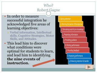 Who?
                          Robert Gagne
 In order to measure
 successful integration he
 acknowledged five areas of
 learning objectives:
    Verbal information, Intellectual
     skills, Cognitive Strategies, Motor
     Skills, and Attitudes.
 This lead him to discover
 what conditions were
 optimal for students to learn,
 and lead him to identifying
 the nine events of
 instruction.
 