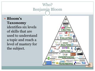 Who?
                  Benjamin Bloom

 Bloom’s
 Taxonomy
 identifies six levels
 of skills that are
 used to understand
 a topic and reach a
 level of mastery for
 the subject.
 