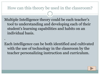 How can this theory be used in the classroom?

Multiple Intelligence theory could be each teacher’s
  tool to understanding and developing each of their
  student’s learning capabilities and habits on an
  individual basis.
.
Each intelligence can be both identified and cultivated
  with the use of technology in the classroom by the
  teacher personalizing instruction and curriculum.
 