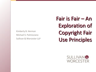 Fair is Fair – AnFair is Fair – An
Exploration ofExploration of
Copyright FairCopyright Fair
Use PrinciplesUse Principles
Kimberly B. Herman
Michael S. Palmisciano
Sullivan & Worcester LLP
 