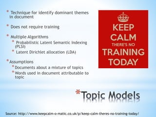 *
* Technique for identify dominant themes
in document
* Does not require training
* Multiple Algorithms
* Probabilistic Latent Semantic Indexing
(PLSI)
* Latent Dirichlet allocation (LDA)
*Assumptions
*Documents about a mixture of topics
*Words used in document attributable to
topic
Source: http://www.keepcalm-o-matic.co.uk/p/keep-calm-theres-no-training-today/
 