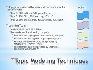*
* Topics represented by words; documents about a
set of topics
*Doc 1: 50% politics, 50% presidential
*Doc 2: 25% CPU, 30% memory, 45% I/O
*Doc 3: 30% cholesterol, 40% arteries, 30% heart
* Learning Topics
*Assign each word to a topic
*For each word and topic, compute
* Probability of topic given a document P(topic|doc)
* Probability of word given a topic P(word|topic)
* Reassign word to new topic with probability
P(topic|doc) * P(word|topic)
* Reassignment based on probability that topic T
generated use of word W
TOPICS
 