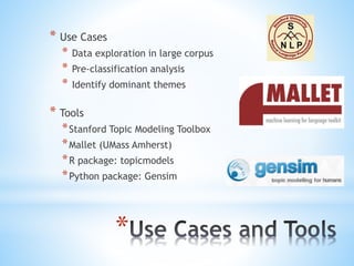 *
* Use Cases
* Data exploration in large corpus
* Pre-classification analysis
* Identify dominant themes
* Tools
*Stanford Topic Modeling Toolbox
*Mallet (UMass Amherst)
*R package: topicmodels
*Python package: Gensim
 