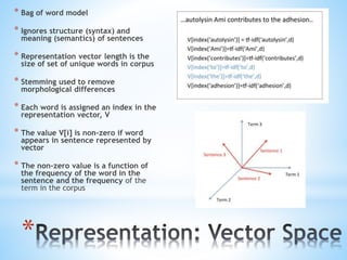 * Bag of word model
* Ignores structure (syntax) and
meaning (semantics) of sentences
* Representation vector length is the
size of set of unique words in corpus
* Stemming used to remove
morphological differences
* Each word is assigned an index in the
representation vector, V
* The value V[i] is non-zero if word
appears in sentence represented by
vector
* The non-zero value is a function of
the frequency of the word in the
sentence and the frequency of the
term in the corpus
*
 