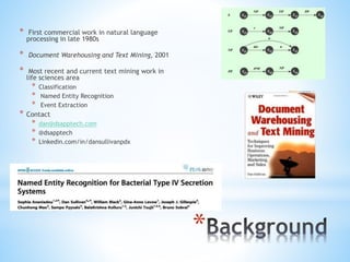*
* First commercial work in natural language
processing in late 1980s
* Document Warehousing and Text Mining, 2001
* Most recent and current text mining work in
life sciences area
* Classification
* Named Entity Recognition
* Event Extraction
* Contact
* dan@dsapptech.com
* @dsapptech
* Linkedin.com/in/dansullivanpdx
 
