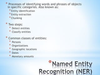 *
* Processes of identifying words and phrases of objects
in specific categories. Also known as:
*Entity identification
*Entity extraction
*Chunking
* Two steps:
* Detect entities
* Classify entities
* Common classes of entities:
* Persons
* Organizations
* Geographic locations
* Dates
* Monetary amounts
 