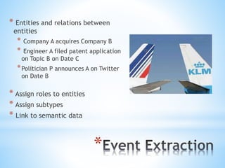 *
* Entities and relations between
entities
* Company A acquires Company B
* Engineer A filed patent application
on Topic B on Date C
*Politician P announces A on Twitter
on Date B
* Assign roles to entities
* Assign subtypes
* Link to semantic data
 