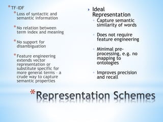 *TF-IDF
*Loss of syntactic and
semantic information
*No relation between
term index and meaning
*No support for
disambiguation
*Feature engineering
extends vector
representation or
substitute specific for
more general terms – a
crude way to capture
semantic properties
*
 Ideal
Representation
◦ Capture semantic
similarity of words
◦ Does not require
feature engineering
◦ Minimal pre-
processing, e.g. no
mapping to
ontologies
◦ Improves precision
and recall
 