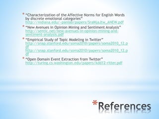 *
* “Characterization of the Affective Norms for English Words
by discrete emotional categories”
http://indiana.edu/~panlab/papers/SraMjaJtw_ANEW.pdf
* “New Avenues in Opinion Mining and Sentiment Analysis”
http://sentic.net/new-avenues-in-opinion-mining-and-
sentiment-analysis.pdf
* “Empirical Study of Topic Modeling in Twitter”
http://snap.stanford.edu/soma2010/papers/soma2010_12.p
df
http://snap.stanford.edu/soma2010/papers/soma2010_12.p
df
* “Open Domain Event Extraction from Twitter”
http://turing.cs.washington.edu/papers/kdd12-ritter.pdf
 