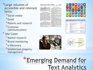*
*Large volumes of
accessible and relevant
texts:
*Social media
*Email
*Patents and research
*Customer
communications
* Use Cases
*Market research
*Brand monitoring
*e-Discovery
*Intellectual property
management
 