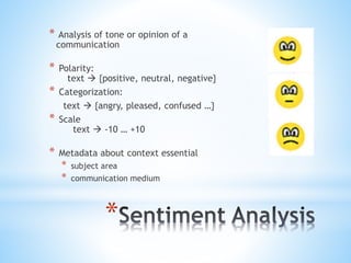 *
* Analysis of tone or opinion of a
communication
* Polarity:
text  {positive, neutral, negative}
* Categorization:
text  {angry, pleased, confused …}
* Scale
text  -10 … +10
* Metadata about context essential
* subject area
* communication medium
 