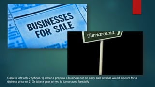 Carol is left with 2 options 1) either a prepare a business for an early sale at what would amount for a
distress price or 2) Or take a year or two to turnaround fiancially
 
