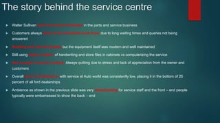 The story behind the service centre
 Walter Sullivan had never been interested in the parts and service business
 Customers always seem to be miserable back there due to long waiting times and queries not being
answered
 Building was old and greasy but the equipment itself was modern and well maintained
 Still using legacy system of handwriting and store files in cabinets vs computerizing the service
 Not enough of service writers. Always quitting due to stress and lack of appreciation from the owner and
customers
 Overall level of satisfaction with service at Auto world was consistently low, placing it in the bottom of 25
percent of all ford dealerships
 Ambience as shown in the previous slide was very demotivating for service staff and the front – end people
typically were embarrassed to show the back – end
 