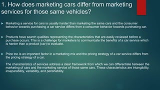 1. How does marketing cars differ from marketing
services for those same vehicles?
 Marketing a service for cars is usually harder than marketing the same cars and the consumer
behavior towards purchasing a car service differs from a consumer behavior towards purchasing car.
 Products have search qualities representing the characteristics that are easily reviewed before a
purchase occurs. This is a challenge for marketers to communicate the benefits of a car service which
is harder than a product (car) to evaluate.
 Price too is an important factor in a marketing mix and the pricing strategy of a car service differs from
the pricing strategy of a car.
The characteristics of services address a clear framework from which we can differentiate between the
marketing of cars and the marketing service of those same cars. These characteristics are intangibility,
inseparability, variability, and perishability.
 