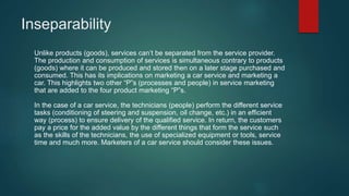 Inseparability
Unlike products (goods), services can’t be separated from the service provider.
The production and consumption of services is simultaneous contrary to products
(goods) where it can be produced and stored then on a later stage purchased and
consumed. This has its implications on marketing a car service and marketing a
car. This highlights two other “P”s (processes and people) in service marketing
that are added to the four product marketing “P”s.
In the case of a car service, the technicians (people) perform the different service
tasks (conditioning of steering and suspension, oil change, etc.) in an efficient
way (process) to ensure delivery of the qualified service. In return, the customers
pay a price for the added value by the different things that form the service such
as the skills of the technicians, the use of specialized equipment or tools, service
time and much more. Marketers of a car service should consider these issues.
 