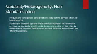 VariabilityHeterogeneity Non-
standardization:
Products are homogenous compared to the nature of the services which are
heterogeneous.
Ford cars of the same type are almost identical. However, the car service
provided by auto dealers might not be the same, even the service might be
different in the same car service center and with the same technicians to two
different customers.
 