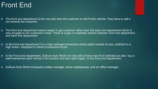 Front End
 The front end department is the one who face the customer to sell Ford’s vehicle. They have to sell a
car towards the customer.
 The front end department seems easier to get customer rather than the back end department which is
very struggle to win customer’s heart. There is a gap in hospitality section between front end department
and back end department.
 In the front end department it is a high ceilinged showroom where latest models of cars, polished to a
high sheen, displayed to attract prospective buyer.
 In the Front end department, Sullivan Auto World not only sell a brand new Ford vehicles but also buy a
well-maintained used vehicle in the auction and then sell it again. In the front end department,
 Sullivan Auto World employed a sales manager, seven salespeople, and an office manager.
 