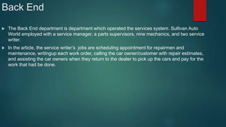 Back End
 The Back End department is department which operated the services system. Sullivan Auto
World employed with a service manager, a parts supervisors, nine mechanics, and two service
writer.
 In the article, the service writer’s jobs are scheduling appointment for repairmen and
maintenance, writingup each work order, calling the car owner/customer with repair estimates,
and assisting the car owners when they return to the dealer to pick up the cars and pay for the
work that had be done.
 