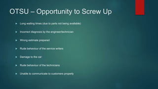 OTSU – Opportunity to Screw Up
 Long waiting times (due to parts not being available)
 Incorrect diagnosis by the engineer/technician
 Wrong estimate prepared
 Rude behaviour of the service writers
 Damage to the car
 Rude behaviour of the technicians
 Unable to communicate to customers properly
 