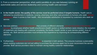 3. From a consumer perspective, what useful parallels do you see between running an
automobile sales and service dealership and running health care services?
 In the health sector, the quality of the service must be perfected since it targets humans. Health care is
delivered by practitioners in medicine, nursing, pharmacy and other care providers to humans who seek ultimate
satisfaction when it comes to their health. Also remarkable satisfaction is requested by customers who seek car
service.
 Services address customer’s experience that consists of different elements such as the quality of the service
provided by employees whether health practitioners (health sector) or skilled workers (auto industry), the reception
of customers and dealing with customer complaints, the facility (health center or auto service center), time of
service, etc. Both service providers must enhance this experience by improving its corresponding different
elements.
 Furthermore building trust and tight relationship is essential in both sectors. This ensures business sustainability
where existing customers are not just willing to purchase the services again but to even recommend the service
provider. Both service providers need to maintain strong healthy customer relationships.
 