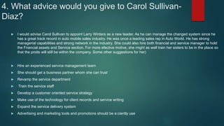 4. What advice would you give to Carol Sullivan-
Diaz?
 I would advise Carol Sullivan to appoint Larry Winters as a new leader. As he can manage the changed system since he
has a great track record in auto mobile sales industry. He was once a leading sales rep in Auto World. He has strong
managerial capabilities and strong network in the industry. She could also hire both financial and service manager to hold
the Fnancial assets and Service section. For more efective motive, she might as well train her sisters to be in the place so
that the proits will still be within the company. Some other suggestions for her)
 Hire an experienced service management team
 She should get a business partner whom she can trust
 Revamp the service department
 Train the service staff
 Develop a customer oriented service strategy
 Make use of the technology for client records and service writing
 Expand the service delivery system
 Advertising and marketing tools and promotions should be e:ciently use
 