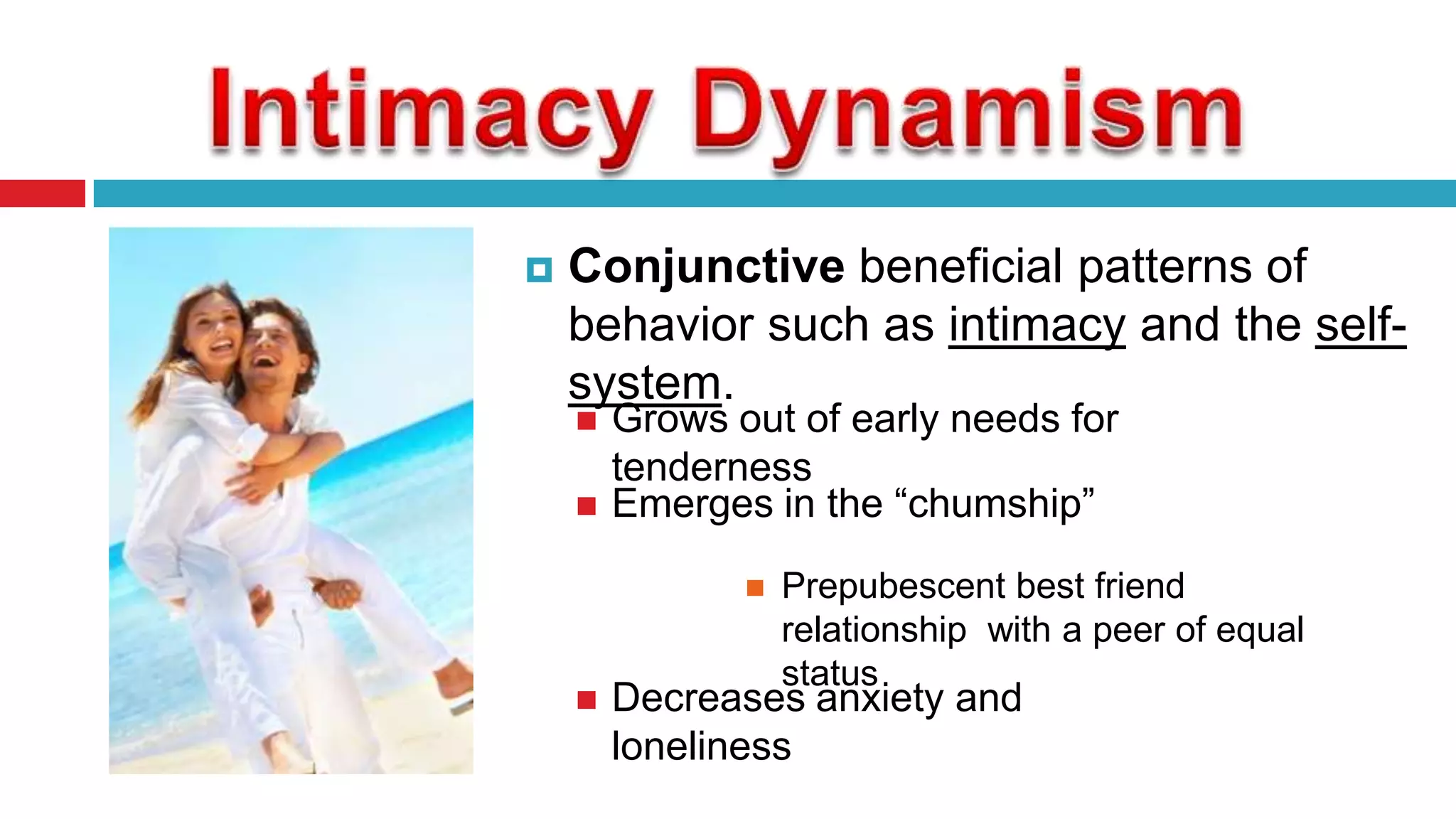 

Conjunctive beneficial patterns of
behavior such as intimacy and the selfsystem.



Grows out of early needs for
tenderness
Emerges in the “chumship”




Prepubescent best friend
relationship with a peer of equal
status

Decreases anxiety and
loneliness

 