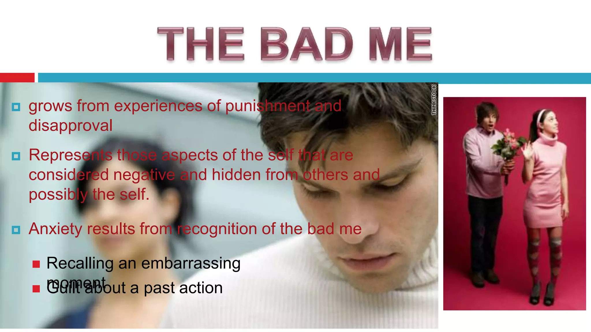 

grows from experiences of punishment and
disapproval



Represents those aspects of the self that are
considered negative and hidden from others and
possibly the self.



Anxiety results from recognition of the bad me



Recalling an embarrassing
moment a past action
Guilt about

 