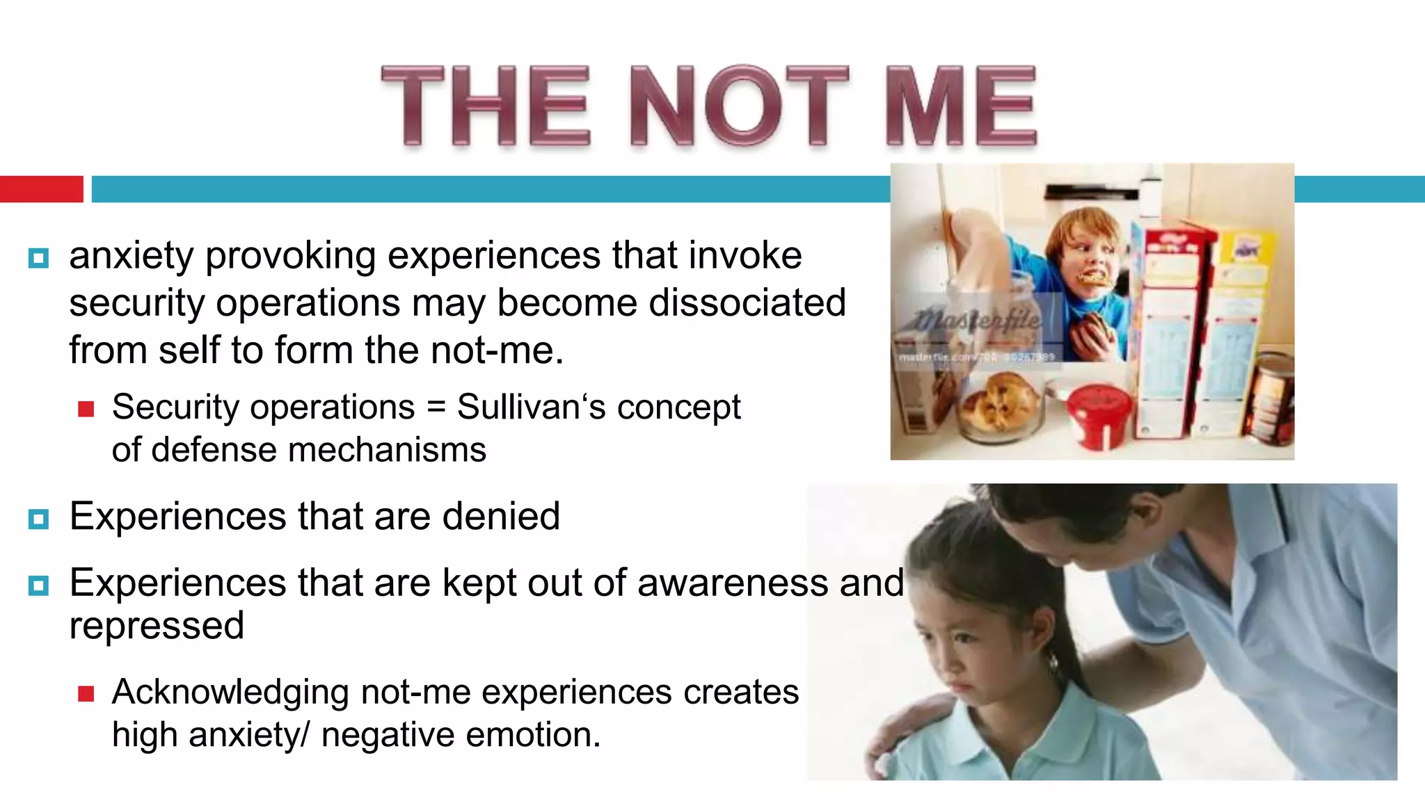 

anxiety provoking experiences that invoke
security operations may become dissociated
from self to form the not-me.


Security operations = Sullivan„s concept
of defense mechanisms



Experiences that are denied



Experiences that are kept out of awareness and
repressed


Acknowledging not-me experiences creates
high anxiety/ negative emotion.

 
